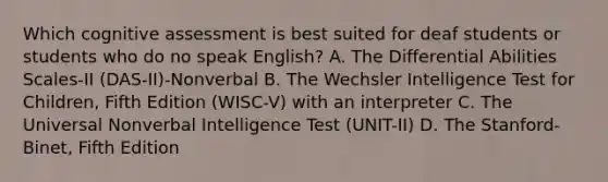 Which cognitive assessment is best suited for deaf students or students who do no speak English? A. The Differential Abilities Scales-II (DAS-II)-Nonverbal B. The Wechsler Intelligence Test for Children, Fifth Edition (WISC-V) with an interpreter C. The Universal Nonverbal Intelligence Test (UNIT-II) D. The Stanford-Binet, Fifth Edition