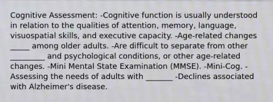 Cognitive Assessment: -Cognitive function is usually understood in relation to the qualities of attention, memory, language, visuospatial skills, and executive capacity. -Age-related changes _____ among older adults. -Are difficult to separate from other _________ and psychological conditions, or other age-related changes. -Mini Mental State Examination (MMSE). -Mini-Cog. -Assessing the needs of adults with _______ -Declines associated with Alzheimer's disease.