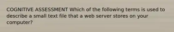 COGNITIVE ASSESSMENT Which of the following terms is used to describe a small text file that a web server stores on your computer?