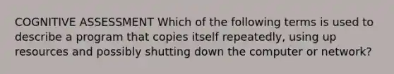 COGNITIVE ASSESSMENT Which of the following terms is used to describe a program that copies itself repeatedly, using up resources and possibly shutting down the computer or network?