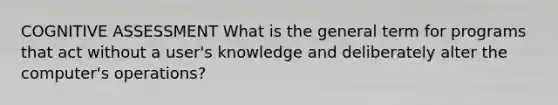 COGNITIVE ASSESSMENT What is the general term for programs that act without a user's knowledge and deliberately alter the computer's operations?