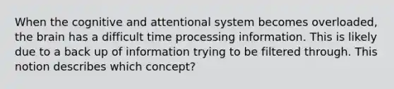 When the cognitive and attentional system becomes overloaded, the brain has a difficult time processing information. This is likely due to a back up of information trying to be filtered through. This notion describes which concept?