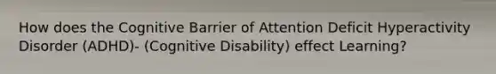 How does the Cognitive Barrier of Attention Deficit Hyperactivity Disorder (ADHD)- (Cognitive Disability) effect Learning?