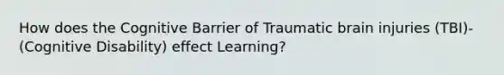 How does the Cognitive Barrier of Traumatic brain injuries (TBI)- (Cognitive Disability) effect Learning?