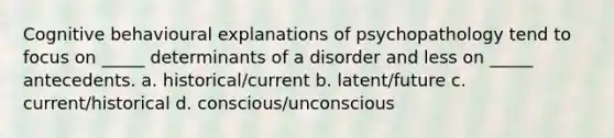 Cognitive behavioural explanations of psychopathology tend to focus on _____ determinants of a disorder and less on _____ antecedents. a. historical/current b. latent/future c. current/historical d. conscious/unconscious