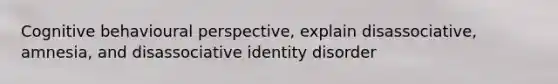 Cognitive behavioural perspective, explain disassociative, amnesia, and disassociative identity disorder