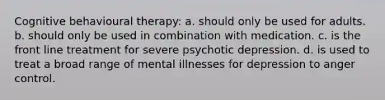 Cognitive behavioural therapy: a. should only be used for adults. b. should only be used in combination with medication. c. is the front line treatment for severe psychotic depression. d. is used to treat a broad range of mental illnesses for depression to anger control.