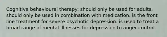 Cognitive behavioural therapy: should only be used for adults. should only be used in combination with medication. is the front line treatment for severe psychotic depression. is used to treat a broad range of mental illnesses for depression to anger control.