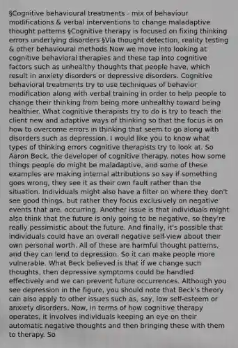 §Cognitive behavioural treatments - mix of behaviour modifications & verbal interventions to change maladaptive thought patterns §Cognitive therapy is focused on fixing thinking errors underlying disorders §Via thought detection, reality testing & other behavioural methods Now we move into looking at cognitive behavioral therapies and these tap into cognitive factors such as unhealthy thoughts that people have, which result in anxiety disorders or depressive disorders. Cognitive behavioral treatments try to use techniques of <a href='https://www.questionai.com/knowledge/kJvTbrPVgP-behavior-modification' class='anchor-knowledge'>behavior modification</a> along with verbal training in order to help people to change their thinking from being more unhealthy toward being healthier. What cognitive therapists try to do is try to teach the client new and adaptive ways of thinking so that the focus is on how to overcome errors in thinking that seem to go along with disorders such as depression. I would like you to know what types of thinking errors cognitive therapists try to look at. So Aaron Beck, the developer of cognitive therapy. notes how some things people do might be maladaptive, and some of these examples are making internal attributions so say if something goes wrong, they see it as their own fault rather than the situation. Individuals might also have a filter on where they don't see good things, but rather they focus exclusively on negative events that are. occurring. Another issue is that individuals might also think that the future is only going to be negative, so they're really pessimistic about the future. And finally, it's possible that individuals could have an overall negative self-view about their own personal worth. All of these are harmful thought patterns, and they can lend to depression. So it can make people more vulnerable. What Beck believed is that if we change such thoughts, then depressive symptoms could be handled effectively and we can prevent future occurrences. Although you see depression in the figure, you should note that Beck's theory can also apply to other issues such as, say, low self-esteem or anxiety disorders. Now, in terms of how cognitive therapy operates, it involves individuals keeping an eye on their automatic negative thoughts and then bringing these with them to therapy. So
