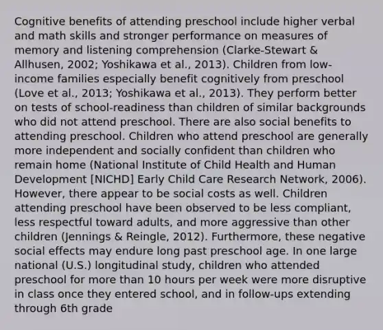 Cognitive benefits of attending preschool include higher verbal and math skills and stronger performance on measures of memory and listening comprehension (Clarke-Stewart & Allhusen, 2002; Yoshikawa et al., 2013). Children from low-income families especially benefit cognitively from preschool (Love et al., 2013; Yoshikawa et al., 2013). They perform better on tests of school-readiness than children of similar backgrounds who did not attend preschool. There are also social benefits to attending preschool. Children who attend preschool are generally more independent and socially confident than children who remain home (National Institute of Child Health and Human Development [NICHD] Early Child Care Research Network, 2006). However, there appear to be social costs as well. Children attending preschool have been observed to be less compliant, less respectful toward adults, and more aggressive than other children (Jennings & Reingle, 2012). Furthermore, these negative social effects may endure long past preschool age. In one large national (U.S.) longitudinal study, children who attended preschool for more than 10 hours per week were more disruptive in class once they entered school, and in follow-ups extending through 6th grade