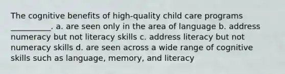 The cognitive benefits of high-quality child care programs __________. a. are seen only in the area of language b. address numeracy but not literacy skills c. address literacy but not numeracy skills d. are seen across a wide range of cognitive skills such as language, memory, and literacy