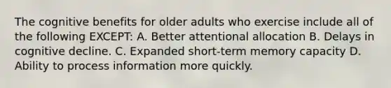 The cognitive benefits for older adults who exercise include all of the following EXCEPT: A. Better attentional allocation B. Delays in cognitive decline. C. Expanded short-term memory capacity D. Ability to process information more quickly.