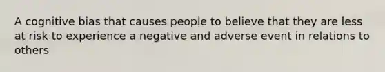 A cognitive bias that causes people to believe that they are less at risk to experience a negative and adverse event in relations to others