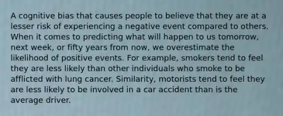 A cognitive bias that causes people to believe that they are at a lesser risk of experiencing a negative event compared to others. When it comes to predicting what will happen to us tomorrow, next week, or fifty years from now, we overestimate the likelihood of positive events. For example, smokers tend to feel they are less likely than other individuals who smoke to be afflicted with lung cancer. Similarity, motorists tend to feel they are less likely to be involved in a car accident than is the average driver.