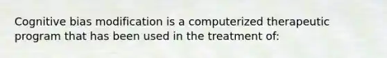 Cognitive bias modification is a computerized therapeutic program that has been used in the treatment of: