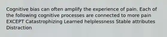 Cognitive bias can often amplify the experience of pain. Each of the following cognitive processes are connected to more pain EXCEPT Catastrophizing Learned helplessness Stable attributes Distraction