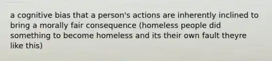 a cognitive bias that a person's actions are inherently inclined to bring a morally fair consequence (homeless people did something to become homeless and its their own fault theyre like this)