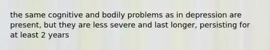 the same cognitive and bodily problems as in depression are present, but they are less severe and last longer, persisting for at least 2 years