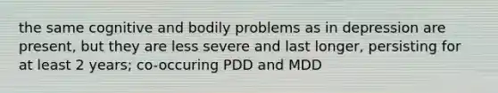 the same cognitive and bodily problems as in depression are present, but they are less severe and last longer, persisting for at least 2 years; co-occuring PDD and MDD