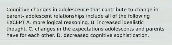 Cognitive changes in adolescence that contribute to change in parent- adolescent relationships include all of the following EXCEPT A. more logical reasoning. B. increased idealistic thought. C. changes in the expectations adolescents and parents have for each other. D. decreased cognitive sophistication.