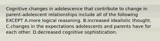 Cognitive changes in adolescence that contribute to change in parent-adolescent relationships include all of the following EXCEPT A.more logical reasoning. B.increased idealistic thought. C.changes in the expectations adolescents and parents have for each other. D.decreased cognitive sophistication.