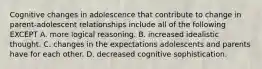 Cognitive changes in adolescence that contribute to change in parent-adolescent relationships include all of the following EXCEPT A. more logical reasoning. B. increased idealistic thought. C. changes in the expectations adolescents and parents have for each other. D. decreased cognitive sophistication.