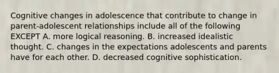 Cognitive changes in adolescence that contribute to change in parent-adolescent relationships include all of the following EXCEPT A. more logical reasoning. B. increased idealistic thought. C. changes in the expectations adolescents and parents have for each other. D. decreased cognitive sophistication.