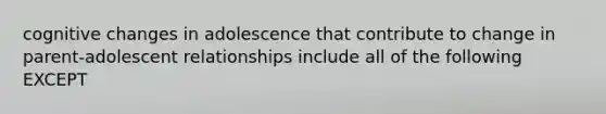 cognitive changes in adolescence that contribute to change in parent-adolescent relationships include all of the following EXCEPT