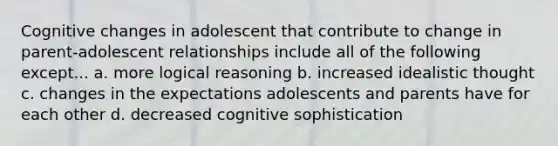 Cognitive changes in adolescent that contribute to change in parent-adolescent relationships include all of the following except... a. more logical reasoning b. increased idealistic thought c. changes in the expectations adolescents and parents have for each other d. decreased cognitive sophistication