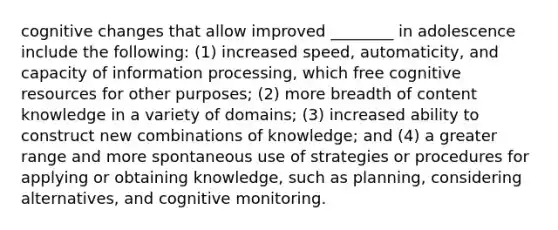 cognitive changes that allow improved ________ in adolescence include the following: (1) increased speed, automaticity, and capacity of information processing, which free cognitive resources for other purposes; (2) more breadth of content knowledge in a variety of domains; (3) increased ability to construct new combinations of knowledge; and (4) a greater range and more spontaneous use of strategies or procedures for applying or obtaining knowledge, such as planning, considering alternatives, and cognitive monitoring.