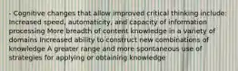 - Cognitive changes that allow improved critical thinking include: Increased speed, automaticity, and capacity of information processing More breadth of content knowledge in a variety of domains Increased ability to construct new combinations of knowledge A greater range and more spontaneous use of strategies for applying or obtaining knowledge