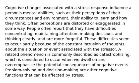 Cognitive changes associated with a stress response influence a person's mental abilities, such as their perceptions of their circumstances and environment, their ability to learn and how they think. Often perceptions are distorted or exaggerated in some way. People often report that they have difficulties concentrating, maintaining attention, making decisions and thinking clearly, and are more forgetful. These difficulties seem to occur partly because of the constant intrusion of thoughts about the situation or event associated with the stressor. A related phenomenon is commonly described as catastrophising, which is considered to occur when we dwell on and overemphasise the potential consequences of negative events. Problem-solving and decision-making are other cognitive functions that can be affected by stress.