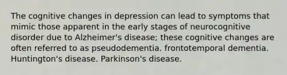 The cognitive changes in depression can lead to symptoms that mimic those apparent in the early stages of neurocognitive disorder due to Alzheimer's disease; these cognitive changes are often referred to as pseudodementia. frontotemporal dementia. Huntington's disease. Parkinson's disease.