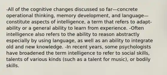 -All of the cognitive changes discussed so far—concrete operational thinking, memory development, and language—constitute aspects of intelligence, a term that refers to adapt-ability or a general ability to learn from experience. -Often intelligence also refers to the ability to reason abstractly especially by using language, as well as an ability to integrate old and new knowledge. -In recent years, some psychologists have broadened the term intelligence to refer to social skills, talents of various kinds (such as a talent for music), or bodily skills.