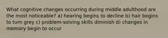 What cognitive changes occurring during middle adulthood are the most noticeable? a) hearing begins to decline b) hair begins to turn grey c) problem-solving skills diminish d) changes in memory begin to occur