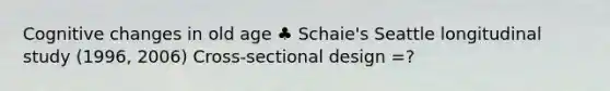 Cognitive changes in old age ♣ Schaie's Seattle longitudinal study (1996, 2006) Cross-sectional design =?