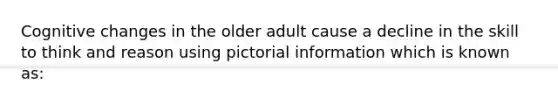 Cognitive changes in the older adult cause a decline in the skill to think and reason using pictorial information which is known as: