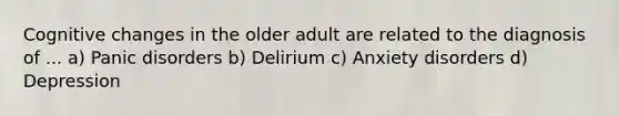 Cognitive changes in the older adult are related to the diagnosis of ... a) Panic disorders b) Delirium c) Anxiety disorders d) Depression