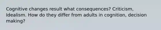 Cognitive changes result what consequences? Criticism, Idealism. How do they differ from adults in cognition, decision making?