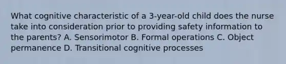 What cognitive characteristic of a 3-year-old child does the nurse take into consideration prior to providing safety information to the parents? A. Sensorimotor B. Formal operations C. Object permanence D. Transitional cognitive processes