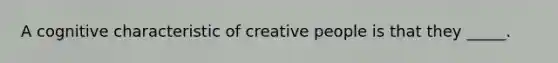 A cognitive characteristic of creative people is that they _____.