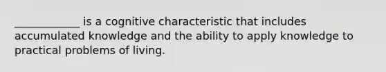 ____________ is a cognitive characteristic that includes accumulated knowledge and the ability to apply knowledge to practical problems of living.