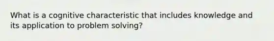 What is a cognitive characteristic that includes knowledge and its application to problem solving?