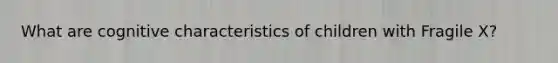 What are cognitive characteristics of children with Fragile X?