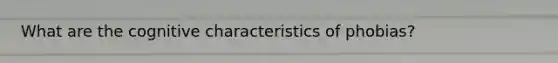 What are the cognitive characteristics of phobias?