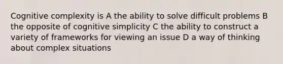 Cognitive complexity is A the ability to solve difficult problems B the opposite of cognitive simplicity C the ability to construct a variety of frameworks for viewing an issue D a way of thinking about complex situations