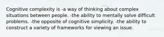 Cognitive complexity is -a way of thinking about complex situations between people. -the ability to mentally solve difficult problems. -the opposite of cognitive simplicity. -the ability to construct a variety of frameworks for viewing an issue.