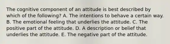 The cognitive component of an attitude is best described by which of the​ following? A. The intentions to behave a certain way. B. The emotional feeling that underlies the attitude. C. The positive part of the attitude. D. A description or belief that underlies the attitude. E. The negative part of the attitude.