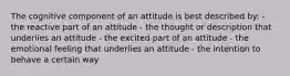 The cognitive component of an attitude is best described by​: - the reactive part of an attitude - the thought or description that underlies an attitude - the excited part of an attitude - the emotional feeling that underlies an attitude - the intention to behave a certain way