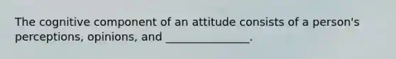 The cognitive component of an attitude consists of a person's perceptions, opinions, and _______________.